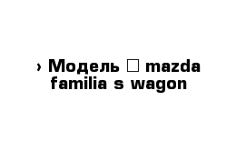  › Модель ­ mazda familia s-wagon